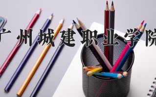 2025年广州城建职业学院在四川计划招生人数（附学费及专业录取分)
