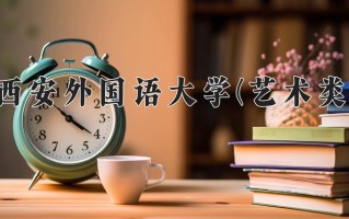 西安外国语大学(艺术类)一年学费多少钱及各专业的收费标准(2025参考）